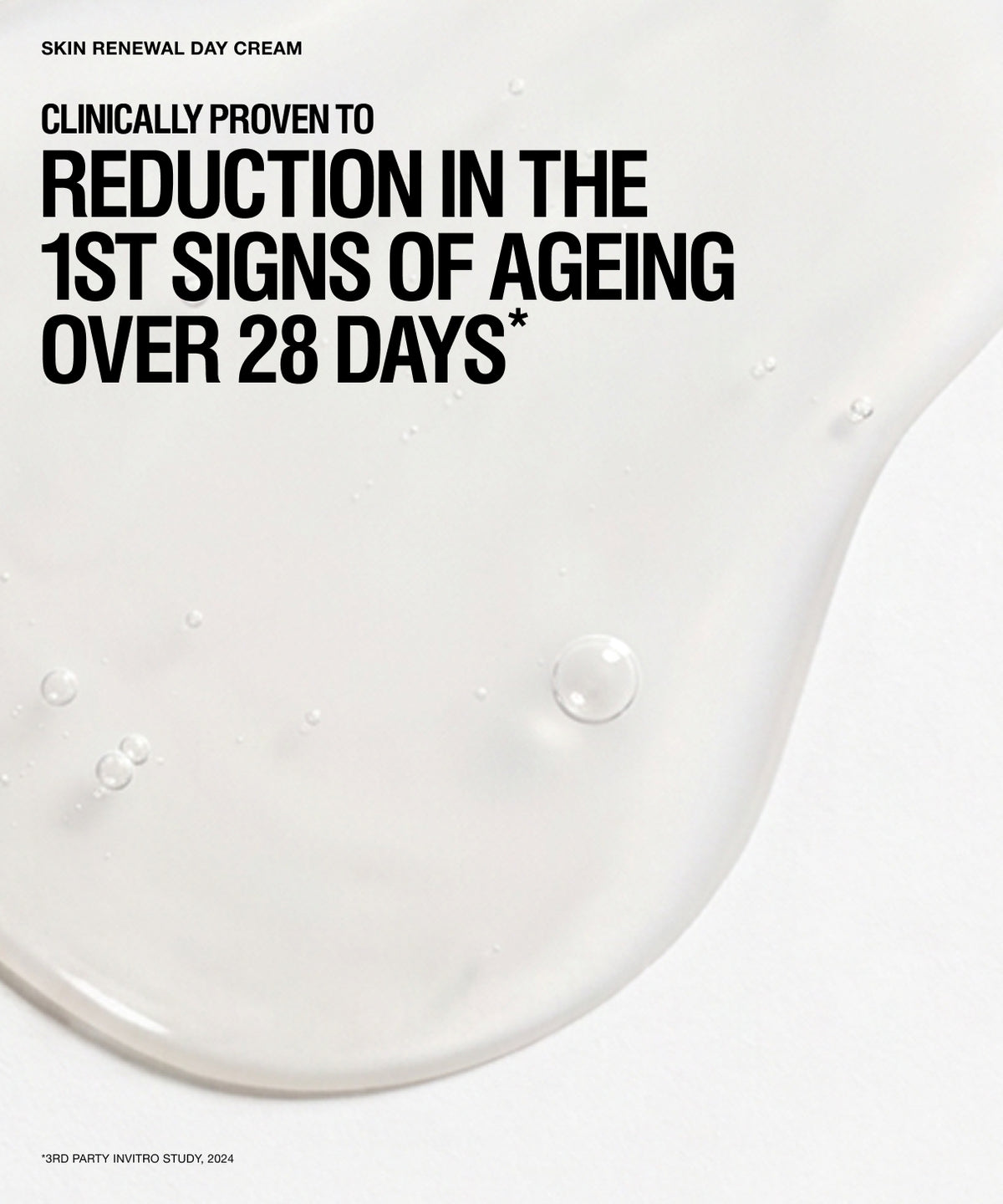 A clean white skincare graphic with large black text reading 'CLINICALLY PROVEN TO REDUCTION IN THE 1ST SIGNS OF AGEING OVER 28 DAYS*' and smaller text 'SKIN RENEWAL DAY CREAM' at the top. A glossy translucent cream smear dominates the right and lower portion of the frame, with a few water droplets visible.